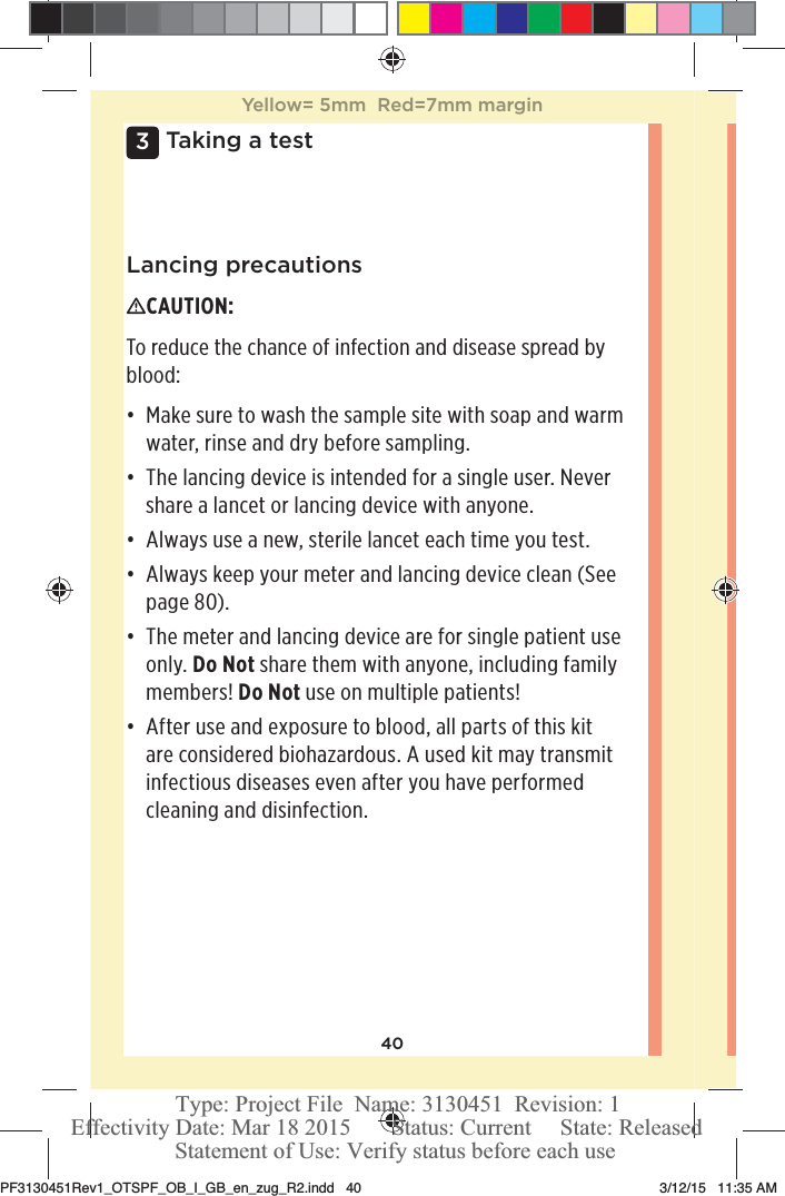 403 Taking a testLancing precautionsCAUTION: To reduce the chance of infection and disease spread by blood: đƫ Make sure to wash the sample site with soap and warm water, rinse and dry before sampling. đƫ The lancing device is intended for a single user. Never share a lancet or lancing device with anyone.đƫ Always use a new, sterile lancet each time you test.đƫ Always keep your meter and lancing device clean (See page80). đƫ The meter and lancing device are for single patient use only. Do Not share them with anyone, including family members! Do Not use on multiple patients! đƫ After use and exposure to blood, all parts of this kit are considered biohazardous. A used kit may transmit infectious diseases even after you have performed cleaning and disinfection. Yellow= 5mm  Red=7mm marginPF3130451Rev1_OTSPF_OB_I_GB_en_zug_R2.indd   40 3/12/15   11:35 AM Statement of Use: Verify status before each useEffectivity Date: Mar 18 2015       Status: Current     State: ReleasedType: Project File  Name: 3130451  Revision: 1