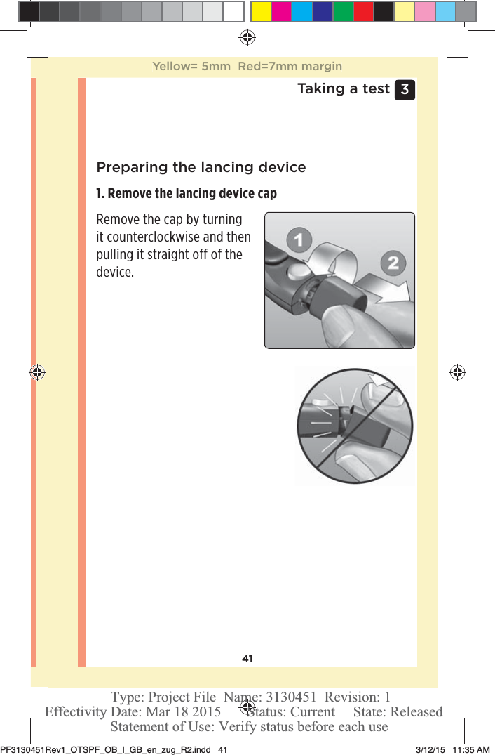 413 Taking a testPreparing the lancing device1. Remove the lancing device cap Remove the cap by turning it counterclockwise and then pulling it straight off of the device. Yellow= 5mm  Red=7mm marginPF3130451Rev1_OTSPF_OB_I_GB_en_zug_R2.indd   41 3/12/15   11:35 AM Statement of Use: Verify status before each useEffectivity Date: Mar 18 2015       Status: Current     State: ReleasedType: Project File  Name: 3130451  Revision: 1
