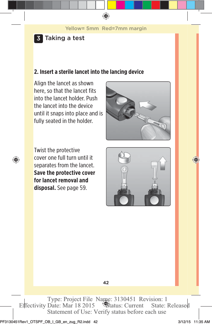 423 Taking a test2. Insert a sterile lancet into the lancing device Align the lancet as shown here, so that the lancet fits into the lancet holder. Push the lancet into the device until it snaps into place and is fully seated in the holder. Twist the protective cover one full turn until it separates from the lancet. Save the protective cover for lancet removal and disposal. See page59. Yellow= 5mm  Red=7mm marginPF3130451Rev1_OTSPF_OB_I_GB_en_zug_R2.indd   42 3/12/15   11:35 AM Statement of Use: Verify status before each useEffectivity Date: Mar 18 2015       Status: Current     State: ReleasedType: Project File  Name: 3130451  Revision: 1