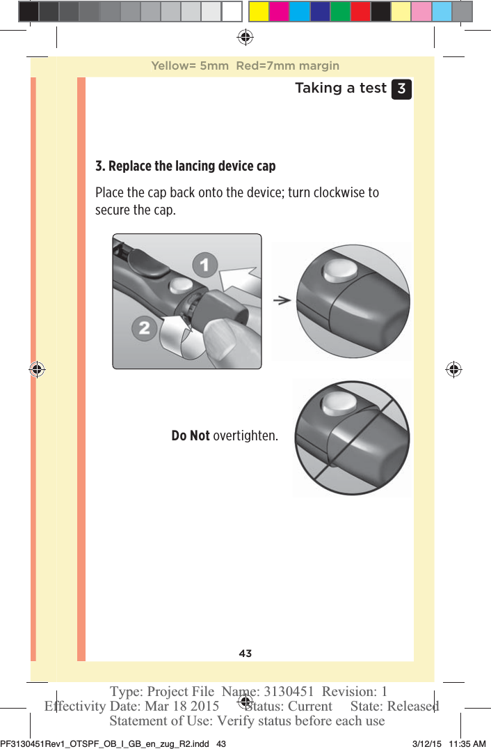 433 Taking a test3. Replace the lancing device cap Place the cap back onto the device; turn clockwise to secure the cap. Do Not overtighten. Yellow= 5mm  Red=7mm marginPF3130451Rev1_OTSPF_OB_I_GB_en_zug_R2.indd   43 3/12/15   11:35 AM Statement of Use: Verify status before each useEffectivity Date: Mar 18 2015       Status: Current     State: ReleasedType: Project File  Name: 3130451  Revision: 1