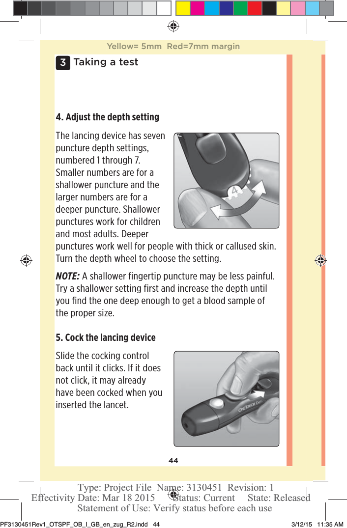 443 Taking a test4. Adjust the depth setting The lancing device has seven puncture depth settings, numbered 1 through 7. Smaller numbers are for a shallower puncture and the larger numbers are for a deeper puncture. Shallower punctures work for children and most adults. Deeper punctures work well for people with thick or callused skin. Turn the depth wheel to choose the setting. NOTE: A shallower fingertip puncture may be less painful. Try a shallower setting first and increase the depth until you find the one deep enough to get a blood sample of the proper size.5. Cock the lancing device Slide the cocking control back until it clicks. If it does not click, it may already have been cocked when you inserted the lancet. Yellow= 5mm  Red=7mm marginPF3130451Rev1_OTSPF_OB_I_GB_en_zug_R2.indd   44 3/12/15   11:35 AM Statement of Use: Verify status before each useEffectivity Date: Mar 18 2015       Status: Current     State: ReleasedType: Project File  Name: 3130451  Revision: 1