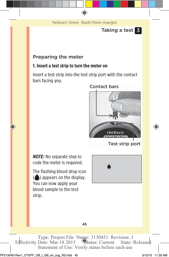 453 Taking a testPreparing the meter1. Insert a test strip to turn the meter onInsert a test strip into the test strip port with the contact bars facing you. NOTE: No separate step to code the meter is required. The flashing blood drop icon () appears on the display. You can now apply your blood sample to the test strip.Yellow= 5mm  Red=7mm marginPF3130451Rev1_OTSPF_OB_I_GB_en_zug_R2.indd   45 3/12/15   11:35 AM Statement of Use: Verify status before each useEffectivity Date: Mar 18 2015       Status: Current     State: ReleasedType: Project File  Name: 3130451  Revision: 1