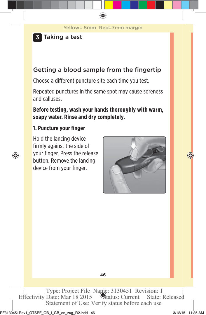 463 Taking a testGetting a blood sample from the ﬁngertipChoose a different puncture site each time you test.Repeated punctures in the same spot may cause soreness and calluses.Before testing, wash your hands thoroughly with warm, soapy water. Rinse and dry completely.1. Puncture your ﬁngerHold the lancing device firmly against the side of your finger. Press the release button. Remove the lancing device from your finger. Yellow= 5mm  Red=7mm marginPF3130451Rev1_OTSPF_OB_I_GB_en_zug_R2.indd   46 3/12/15   11:35 AM Statement of Use: Verify status before each useEffectivity Date: Mar 18 2015       Status: Current     State: ReleasedType: Project File  Name: 3130451  Revision: 1