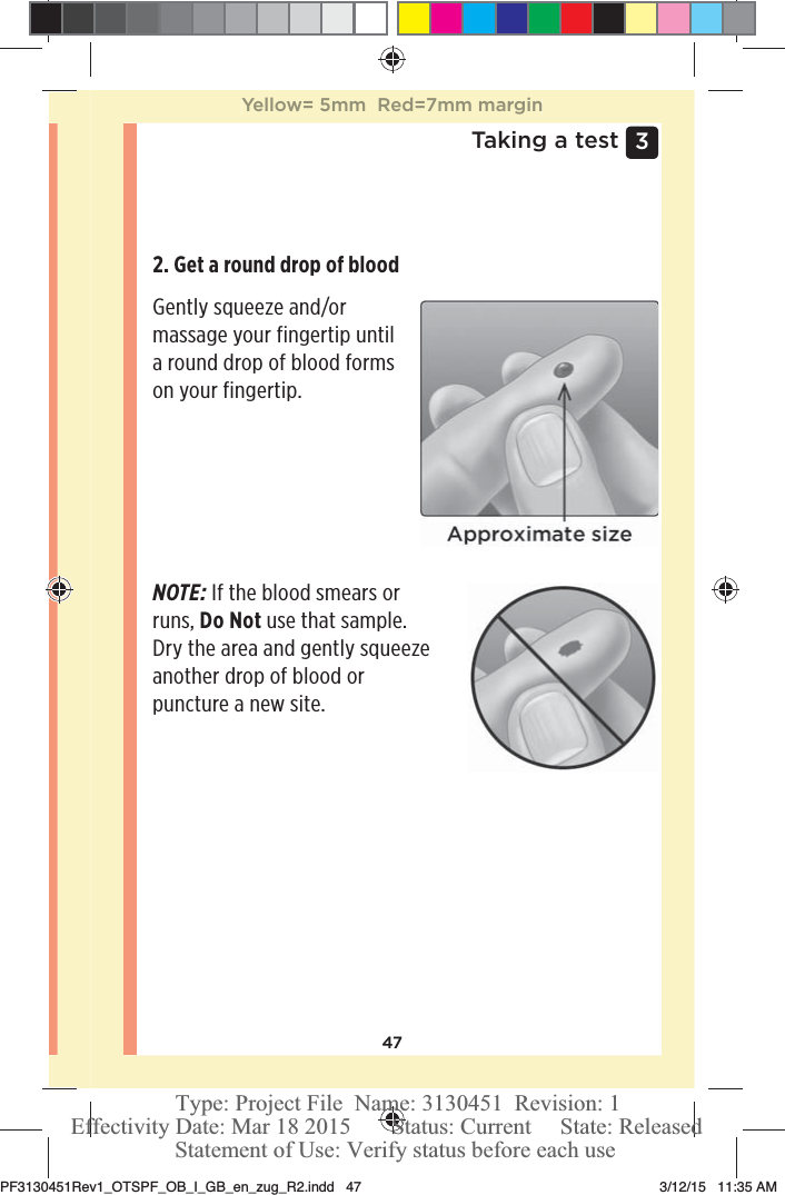 473 Taking a test2. Get a round drop of blood Gently squeeze and/or massage your fingertip until a round drop of blood forms on your fingertip.NOTE: If the blood smears or runs, Do Not use that sample. Dry the area and gently squeeze another drop of blood or puncture a new site.Yellow= 5mm  Red=7mm marginPF3130451Rev1_OTSPF_OB_I_GB_en_zug_R2.indd   47 3/12/15   11:35 AM Statement of Use: Verify status before each useEffectivity Date: Mar 18 2015       Status: Current     State: ReleasedType: Project File  Name: 3130451  Revision: 1