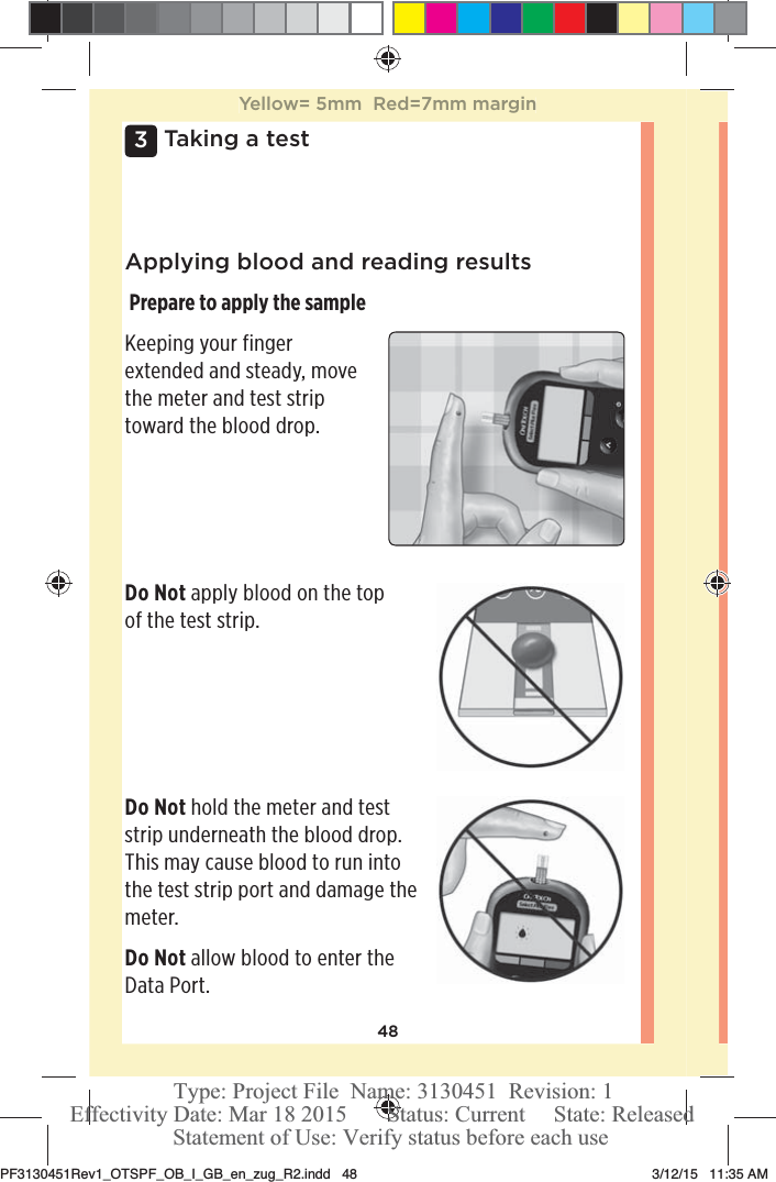 483 Taking a testApplying blood and reading results Prepare to apply the sampleKeeping your finger extended and steady, move the meter and test strip toward the blood drop.Do Not apply blood on the top of the test strip.Do Not hold the meter and test strip underneath the blood drop. This may cause blood to run into the test strip port and damage the meter.Do Not allow blood to enter the Data Port.Yellow= 5mm  Red=7mm marginPF3130451Rev1_OTSPF_OB_I_GB_en_zug_R2.indd   48 3/12/15   11:35 AM Statement of Use: Verify status before each useEffectivity Date: Mar 18 2015       Status: Current     State: ReleasedType: Project File  Name: 3130451  Revision: 1