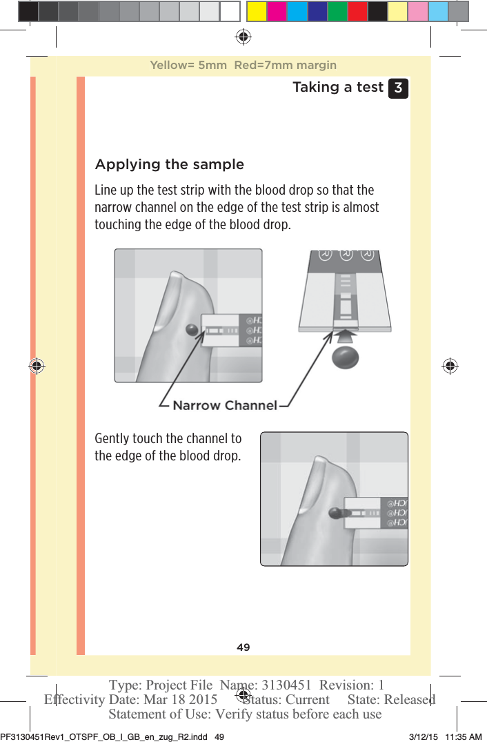 493 Taking a testApplying the sampleLine up the test strip with the blood drop so that the narrow channel on the edge of the test strip is almost touching the edge of the blood drop.Gently touch the channel to the edge of the blood drop.Yellow= 5mm  Red=7mm marginPF3130451Rev1_OTSPF_OB_I_GB_en_zug_R2.indd   49 3/12/15   11:35 AM Statement of Use: Verify status before each useEffectivity Date: Mar 18 2015       Status: Current     State: ReleasedType: Project File  Name: 3130451  Revision: 1
