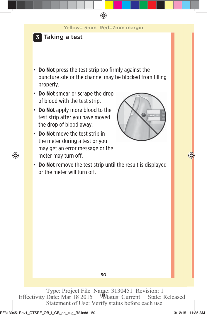 503 Taking a testđƫ Do Not press the test strip too firmly against the puncture site or the channel may be blocked from filling properly. đƫ Do Not smear or scrape the drop of blood with the test strip.đƫ Do Not apply more blood to the test strip after you have moved the drop of blood away.đƫ Do Not move the test strip in the meter during a test or you may get an error message or the meter may turn off.đƫ Do Not remove the test strip until the result is displayed or the meter will turn off.Yellow= 5mm  Red=7mm marginPF3130451Rev1_OTSPF_OB_I_GB_en_zug_R2.indd   50 3/12/15   11:35 AM Statement of Use: Verify status before each useEffectivity Date: Mar 18 2015       Status: Current     State: ReleasedType: Project File  Name: 3130451  Revision: 1