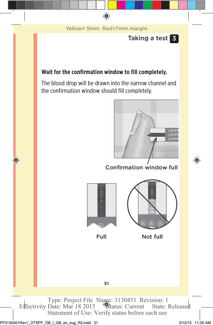 513 Taking a testWait for the confirmation window to fill completely.The blood drop will be drawn into the narrow channel and the confirmation window should fill completely.Yellow= 5mm  Red=7mm marginPF3130451Rev1_OTSPF_OB_I_GB_en_zug_R2.indd   51 3/12/15   11:35 AM Statement of Use: Verify status before each useEffectivity Date: Mar 18 2015       Status: Current     State: ReleasedType: Project File  Name: 3130451  Revision: 1