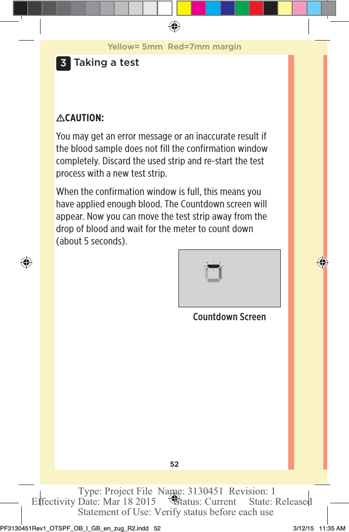 523 Taking a testCAUTION: You may get an error message or an inaccurate result if the blood sample does not fill the confirmation window completely. Discard the used strip and re-start the test process with a new test strip.When the confirmation window is full, this means you have applied enough blood. The Countdown screen will appear. Now you can move the test strip away from the drop of blood and wait for the meter to count down (about 5 seconds). Countdown ScreenYellow= 5mm  Red=7mm marginPF3130451Rev1_OTSPF_OB_I_GB_en_zug_R2.indd   52 3/12/15   11:35 AM Statement of Use: Verify status before each useEffectivity Date: Mar 18 2015       Status: Current     State: ReleasedType: Project File  Name: 3130451  Revision: 1