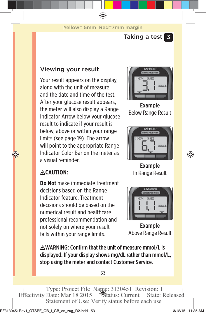 533 Taking a testViewing your resultYour result appears on the display, along with the unit of measure, and the date and time of the test. After your glucose result appears, the meter will also display a Range Indicator Arrow below your glucose result to indicate if your result is below, above or within your range limits (see page19). The arrow will point to the appropriate Range Indicator Color Bar on the meter as a visual reminder.ExampleBelow Range ResultExampleIn Range ResultExampleAbove Range ResultCAUTION: Do Not make immediate treatment decisions based on the Range Indicator feature. Treatment decisions should be based on the numerical result and healthcare professional recommendation and not solely on where your result falls within your range limits. WARNING: Conﬁrm that the unit of measure mmol/L is displayed. If your display shows mg/dL rather than mmol/L, stop using the meter and contact Customer Service.Yellow= 5mm  Red=7mm marginPF3130451Rev1_OTSPF_OB_I_GB_en_zug_R2.indd   53 3/12/15   11:35 AM Statement of Use: Verify status before each useEffectivity Date: Mar 18 2015       Status: Current     State: ReleasedType: Project File  Name: 3130451  Revision: 1