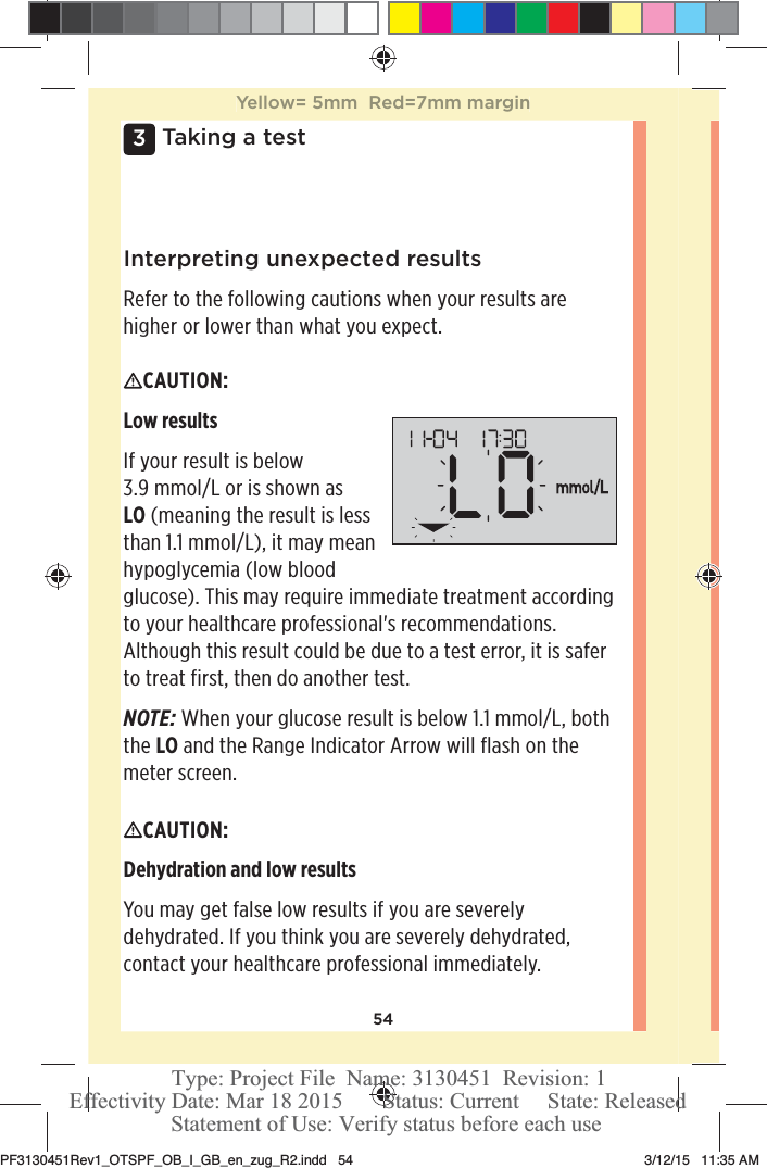 543 Taking a testInterpreting unexpected resultsRefer to the following cautions when your results are higher or lower than what you expect.CAUTION: Low resultsIf your result is below 3.9mmol/L or is shown as LO (meaning the result is less than 1.1mmol/L), it may mean hypoglycemia (low blood glucose). This may require immediate treatment according to your healthcare professional&apos;s recommendations. Although this result could be due to a test error, it is safer to treat first, then do another test.NOTE: When your glucose result is below 1.1mmol/L, both the LO and the Range Indicator Arrow will flash on the meter screen.CAUTION: Dehydration and low results You may get false low results if you are severely dehydrated. If you think you are severely dehydrated, contact your healthcare professional immediately. Yellow= 5mm  Red=7mm marginPF3130451Rev1_OTSPF_OB_I_GB_en_zug_R2.indd   54 3/12/15   11:35 AM Statement of Use: Verify status before each useEffectivity Date: Mar 18 2015       Status: Current     State: ReleasedType: Project File  Name: 3130451  Revision: 1