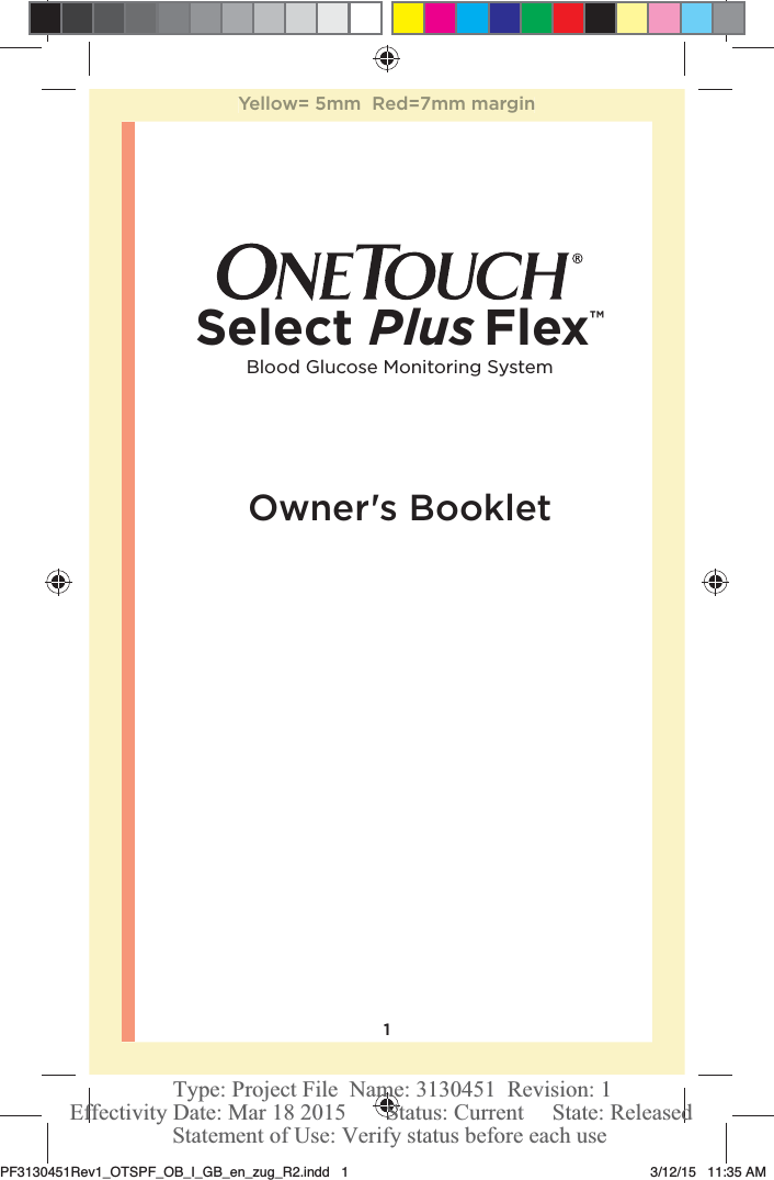 1Owner&apos;s BookletBlood Glucose Monitoring SystemSelect Plus Flex™Yellow= 5mm  Red=7mm marginPF3130451Rev1_OTSPF_OB_I_GB_en_zug_R2.indd   1 3/12/15   11:35 AM Statement of Use: Verify status before each useEffectivity Date: Mar 18 2015       Status: Current     State: ReleasedType: Project File  Name: 3130451  Revision: 1