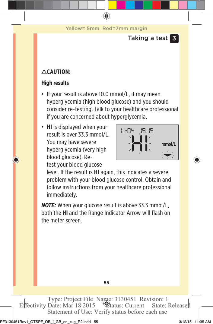 553 Taking a testCAUTION: High results đƫ If your result is above 10.0mmol/L, it may mean hyperglycemia (high blood glucose) and you should consider re-testing. Talk to your healthcare professional if you are concerned about hyperglycemia.đƫ HI is displayed when your result is over 33.3mmol/L. You may have severe hyperglycemia (very high blood glucose). Re-test your blood glucose level. If the result is HI again, this indicates a severe problem with your blood glucose control. Obtain and follow instructions from your healthcare professional immediately.NOTE: When your glucose result is above 33.3mmol/L, both the HI and the Range Indicator Arrow will flash on the meter screen.Yellow= 5mm  Red=7mm marginPF3130451Rev1_OTSPF_OB_I_GB_en_zug_R2.indd   55 3/12/15   11:35 AM Statement of Use: Verify status before each useEffectivity Date: Mar 18 2015       Status: Current     State: ReleasedType: Project File  Name: 3130451  Revision: 1