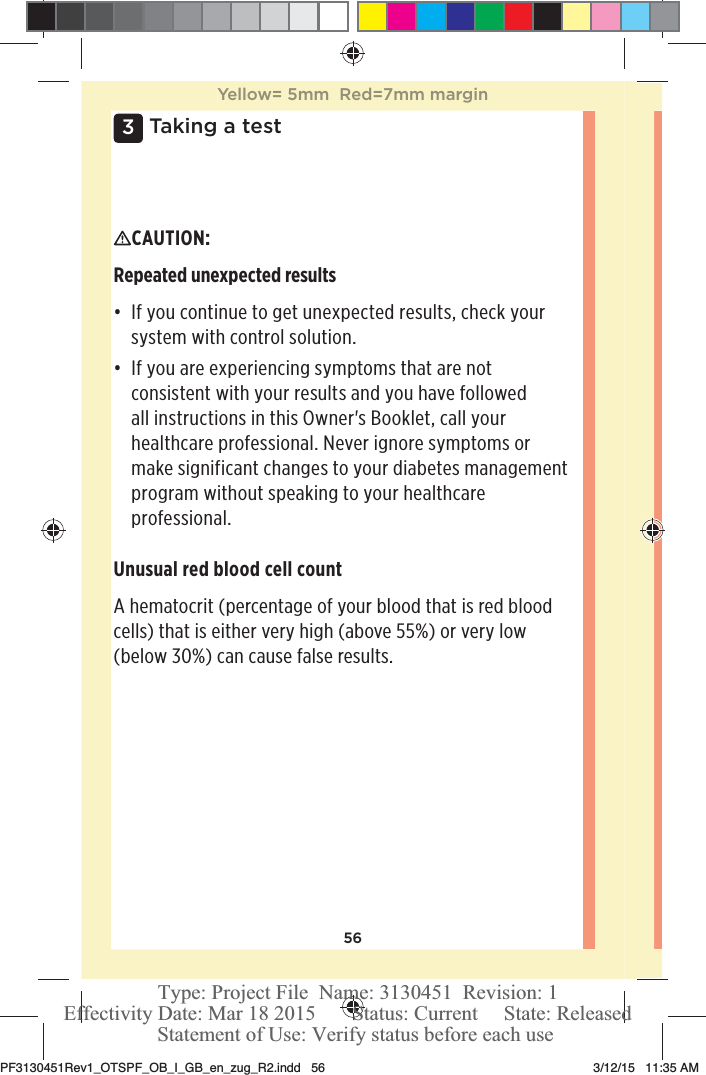 563 Taking a testCAUTION: Repeated unexpected resultsđƫ If you continue to get unexpected results, check your system with control solution.đƫ If you are experiencing symptoms that are not consistent with your results and you have followed all instructions in this Owner&apos;s Booklet, call your healthcare professional. Never ignore symptoms or make significant changes to your diabetes management program without speaking to your healthcare professional.Unusual red blood cell countA hematocrit (percentage of your blood that is red blood cells) that is either very high (above 55%) or very low (below 30%) can cause false results.Yellow= 5mm  Red=7mm marginPF3130451Rev1_OTSPF_OB_I_GB_en_zug_R2.indd   56 3/12/15   11:35 AM Statement of Use: Verify status before each useEffectivity Date: Mar 18 2015       Status: Current     State: ReleasedType: Project File  Name: 3130451  Revision: 1