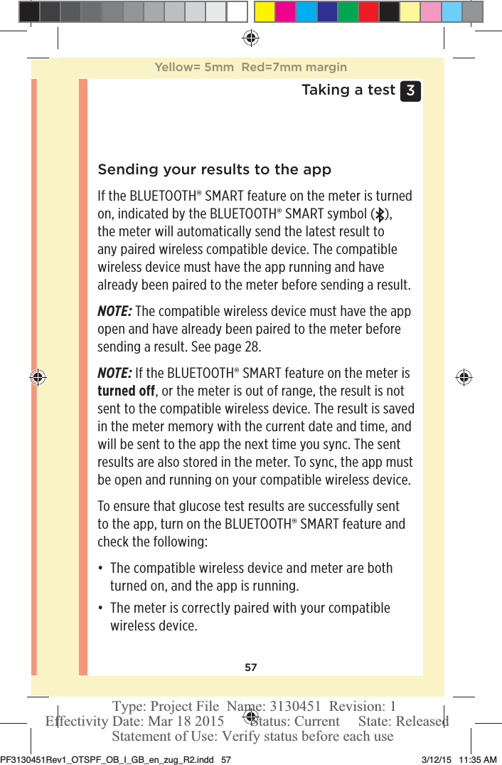 573 Taking a testSending your results to the appIf the BLUETOOTH® SMART feature on the meter is turned on, indicated by the BLUETOOTH® SMART symbol ( ),  the meter will automatically send the latest result to any paired wireless compatible device. The compatible wireless device must have the app running and have already been paired to the meter before sending a result.NOTE: The compatible wireless device must have the app open and have already been paired to the meter before sending a result. See page28. NOTE: If the BLUETOOTH® SMART feature on the meter is turned off, or the meter is out of range, the result is not sent to the compatible wireless device. The result is saved in the meter memory with the current date and time, and will be sent to the app the next time you sync. The sent results are also stored in the meter. To sync, the app must be open and running on your compatible wireless device.To ensure that glucose test results are successfully sent to the app, turn on the BLUETOOTH® SMART feature and check the following:đƫ The compatible wireless device and meter are both turned on, and the app is running.đƫ The meter is correctly paired with your compatible wireless device.Yellow= 5mm  Red=7mm marginPF3130451Rev1_OTSPF_OB_I_GB_en_zug_R2.indd   57 3/12/15   11:35 AM Statement of Use: Verify status before each useEffectivity Date: Mar 18 2015       Status: Current     State: ReleasedType: Project File  Name: 3130451  Revision: 1