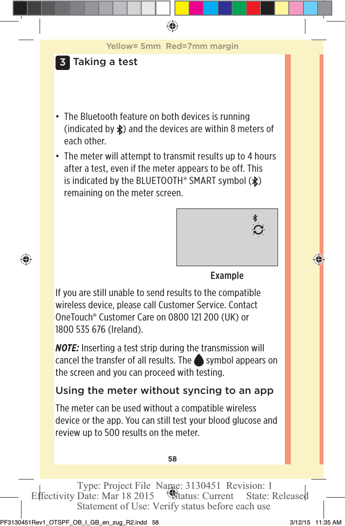 583 Taking a testđƫ The Bluetooth feature on both devices is running (indicated by  ) and the devices are within 8meters of each other.đƫ The meter will attempt to transmit results up to 4 hours after a test, even if the meter appears to be off. This is indicated by the BLUETOOTH® SMART symbol ( ) remaining on the meter screen.ExampleIf you are still unable to send results to the compatible wireless device, please call Customer Service. Contact OneTouch® Customer Care on 0800121200 (UK) or 1800535 676 (Ireland).NOTE: Inserting a test strip during the transmission will cancel the transfer of all results. The  symbol appears on the screen and you can proceed with testing. Using the meter without syncing to an appThe meter can be used without a compatible wireless device or the app. You can still test your blood glucose and review up to 500 results on the meter.Yellow= 5mm  Red=7mm marginPF3130451Rev1_OTSPF_OB_I_GB_en_zug_R2.indd   58 3/12/15   11:35 AM Statement of Use: Verify status before each useEffectivity Date: Mar 18 2015       Status: Current     State: ReleasedType: Project File  Name: 3130451  Revision: 1