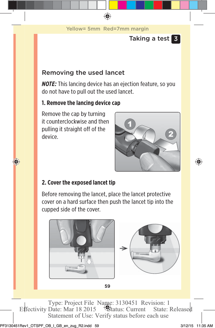 593 Taking a testRemoving the used lancetNOTE: This lancing device has an ejection feature, so you do not have to pull out the used lancet.1. Remove the lancing device cap Remove the cap by turning it counterclockwise and then pulling it straight off of the device. 2. Cover the exposed lancet tip Before removing the lancet, place the lancet protective cover on a hard surface then push the lancet tip into the cupped side of the cover. Yellow= 5mm  Red=7mm marginPF3130451Rev1_OTSPF_OB_I_GB_en_zug_R2.indd   59 3/12/15   11:35 AM Statement of Use: Verify status before each useEffectivity Date: Mar 18 2015       Status: Current     State: ReleasedType: Project File  Name: 3130451  Revision: 1