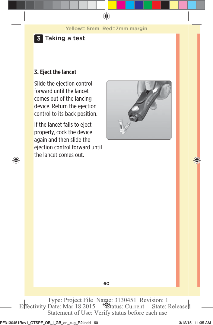 603 Taking a test3. Eject the lancet Slide the ejection control forward until the lancet comes out of the lancing device. Return the ejection control to its back position. If the lancet fails to eject properly, cock the device again and then slide the ejection control forward until the lancet comes out. Yellow= 5mm  Red=7mm marginPF3130451Rev1_OTSPF_OB_I_GB_en_zug_R2.indd   60 3/12/15   11:35 AM Statement of Use: Verify status before each useEffectivity Date: Mar 18 2015       Status: Current     State: ReleasedType: Project File  Name: 3130451  Revision: 1