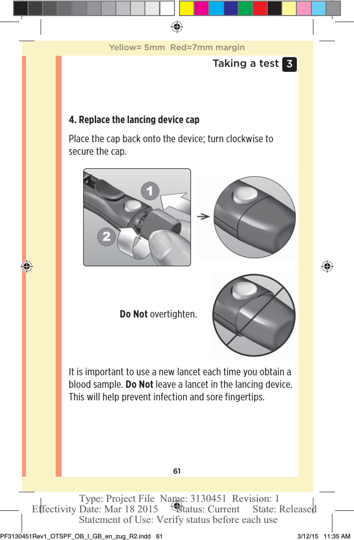 613 Taking a test4. Replace the lancing device cap Place the cap back onto the device; turn clockwise to secure the cap. Do Not overtighten. It is important to use a new lancet each time you obtain a blood sample. Do Not leave a lancet in the lancing device. This will help prevent infection and sore fingertips. Yellow= 5mm  Red=7mm marginPF3130451Rev1_OTSPF_OB_I_GB_en_zug_R2.indd   61 3/12/15   11:35 AM Statement of Use: Verify status before each useEffectivity Date: Mar 18 2015       Status: Current     State: ReleasedType: Project File  Name: 3130451  Revision: 1