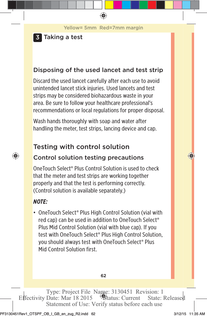 623 Taking a testDisposing of the used lancet and test stripDiscard the used lancet carefully after each use to avoid unintended lancet stick injuries. Used lancets and test strips may be considered biohazardous waste in your area. Be sure to follow your healthcare professional&apos;s recommendations or local regulations for proper disposal. Wash hands thoroughly with soap and water after handling the meter, test strips, lancing device and cap. Testing with control solutionControl solution testing precautionsOneTouchSelect® Plus Control Solution is used to check that the meter and test strips are working together properly and that the test is performing correctly. (Control solution is available separately.)NOTE: đƫ OneTouchSelect® Plus High Control Solution (vial with red cap) can be used in addition to OneTouchSelect® Plus Mid Control Solution (vial with blue cap). If you test with OneTouchSelect® Plus High Control Solution, you should always test with OneTouchSelect® Plus Mid Control Solution first. Yellow= 5mm  Red=7mm marginPF3130451Rev1_OTSPF_OB_I_GB_en_zug_R2.indd   62 3/12/15   11:35 AM Statement of Use: Verify status before each useEffectivity Date: Mar 18 2015       Status: Current     State: ReleasedType: Project File  Name: 3130451  Revision: 1