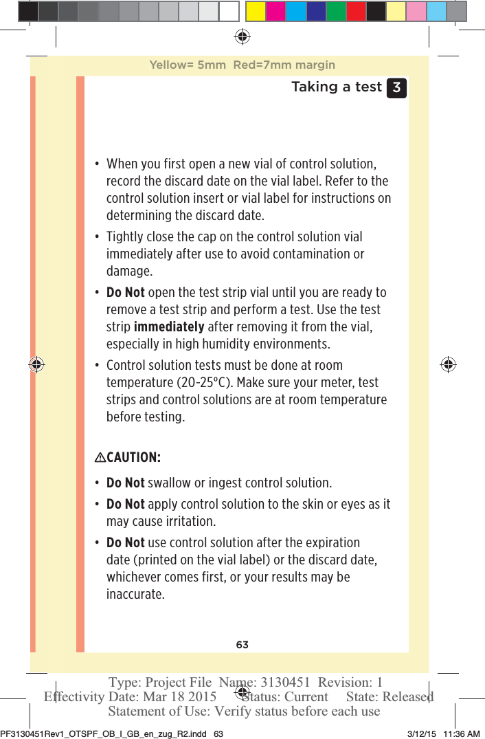 633 Taking a testđƫ When you first open a new vial of control solution, record the discard date on the vial label. Refer to the control solution insert or vial label for instructions on determining the discard date. đƫ Tightly close the cap on the control solution vial immediately after use to avoid contamination or damage.đƫ Do Not open the test strip vial until you are ready to remove a test strip and perform a test. Use the test strip immediately after removing it from the vial, especially in high humidity environments. đƫ Control solution tests must be done at room temperature (20-25°C). Make sure your meter, test strips and control solutions are at room temperature before testing. CAUTION: đƫ Do Not swallow or ingest control solution.đƫ Do Not apply control solution to the skin or eyes as it may cause irritation.đƫ Do Not use control solution after the expiration date (printed on the vial label) or the discard date, whichever comes first, or your results may be inaccurate. Yellow= 5mm  Red=7mm marginPF3130451Rev1_OTSPF_OB_I_GB_en_zug_R2.indd   63 3/12/15   11:36 AM Statement of Use: Verify status before each useEffectivity Date: Mar 18 2015       Status: Current     State: ReleasedType: Project File  Name: 3130451  Revision: 1