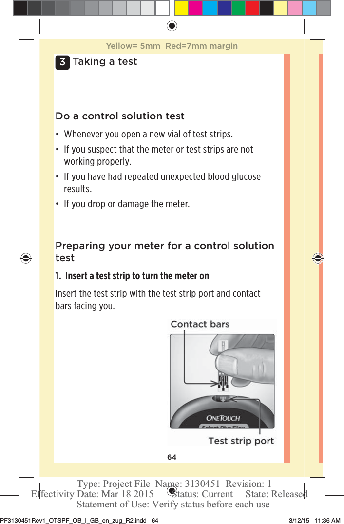 643 Taking a testDo a control solution testđƫ Whenever you open a new vial of test strips.đƫ If you suspect that the meter or test strips are not working properly.đƫ If you have had repeated unexpected blood glucose results.đƫ If you drop or damage the meter.Preparing your meter for a control solution test1.  Insert a test strip to turn the meter onInsert the test strip with the test strip port and contact bars facing you.Yellow= 5mm  Red=7mm marginPF3130451Rev1_OTSPF_OB_I_GB_en_zug_R2.indd   64 3/12/15   11:36 AM Statement of Use: Verify status before each useEffectivity Date: Mar 18 2015       Status: Current     State: ReleasedType: Project File  Name: 3130451  Revision: 1