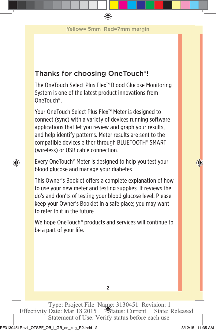 2Thanks for choosing OneTouch®!The OneTouchSelect Plus Flex™ Blood Glucose Monitoring System is one of the latest product innovations from OneTouch®.Your OneTouchSelect Plus Flex™ Meter is designed to connect (sync) with a variety of devices running software applications that let you review and graph your results, and help identify patterns. Meter results are sent to the compatible devices either through BLUETOOTH® SMART (wireless) or USB cable connection.Every OneTouch® Meter is designed to help you test your blood glucose and manage your diabetes.This Owner&apos;s Booklet offers a complete explanation of how to use your new meter and testing supplies. It reviews the do&apos;s and don&apos;ts of testing your blood glucose level. Please keep your Owner&apos;s Booklet in a safe place; you may want to refer to it in the future.We hope OneTouch® products and services will continue to be a part of your life. Yellow= 5mm  Red=7mm marginPF3130451Rev1_OTSPF_OB_I_GB_en_zug_R2.indd   2 3/12/15   11:35 AM Statement of Use: Verify status before each useEffectivity Date: Mar 18 2015       Status: Current     State: ReleasedType: Project File  Name: 3130451  Revision: 1