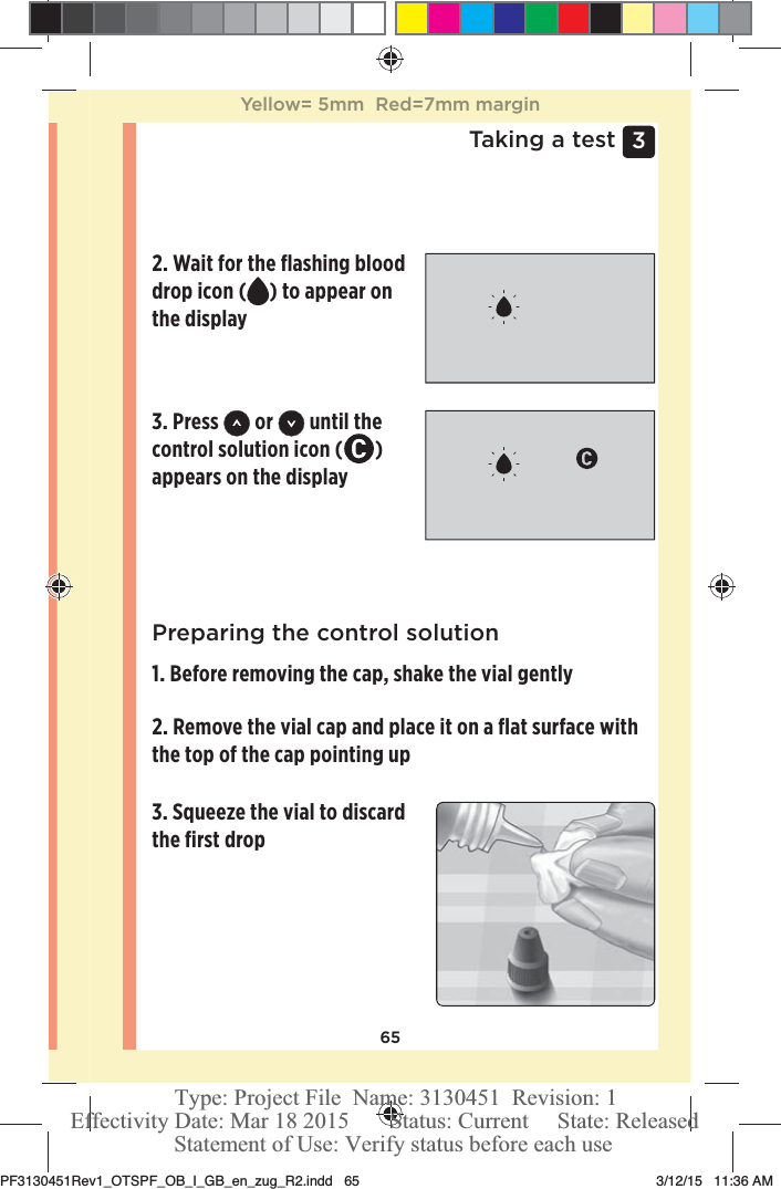 653 Taking a testPreparing the control solution1. Before removing the cap, shake the vial gently2. Remove the vial cap and place it on a ﬂat surface with the top of the cap pointing up 3. Squeeze the vial to discard the ﬁrst drop 2. Wait for the ﬂashing blood drop icon ( ) to appear on the display3. Press   or   until the control solution icon ( ) appears on the displayYellow= 5mm  Red=7mm marginPF3130451Rev1_OTSPF_OB_I_GB_en_zug_R2.indd   65 3/12/15   11:36 AM Statement of Use: Verify status before each useEffectivity Date: Mar 18 2015       Status: Current     State: ReleasedType: Project File  Name: 3130451  Revision: 1