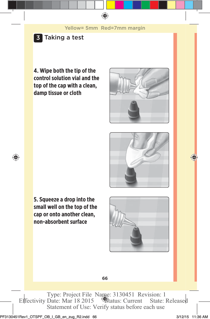 663 Taking a test4. Wipe both the tip of the control solution vial and the top of the cap with a clean, damp tissue or cloth 5. Squeeze a drop into the small well on the top of the cap or onto another clean, non-absorbent surface Yellow= 5mm  Red=7mm marginPF3130451Rev1_OTSPF_OB_I_GB_en_zug_R2.indd   66 3/12/15   11:36 AM Statement of Use: Verify status before each useEffectivity Date: Mar 18 2015       Status: Current     State: ReleasedType: Project File  Name: 3130451  Revision: 1