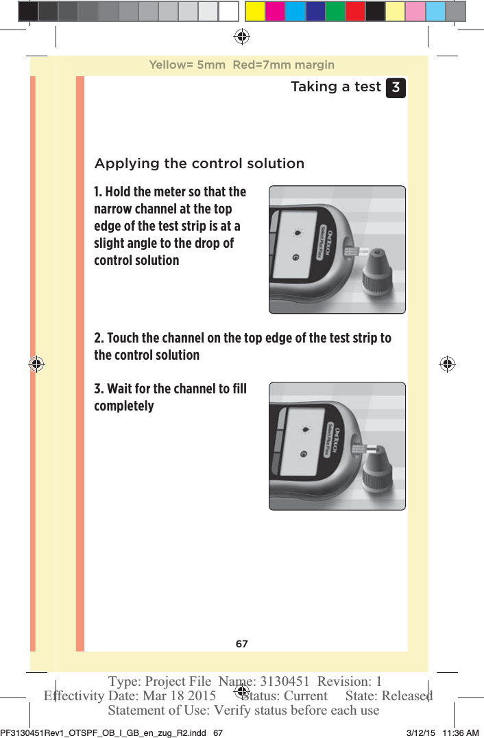 673 Taking a testApplying the control solution1. Hold the meter so that the narrow channel at the top edge of the test strip is at a slight angle to the drop of control solution3. Wait for the channel to ﬁll completely2. Touch the channel on the top edge of the test strip to the control solutionYellow= 5mm  Red=7mm marginPF3130451Rev1_OTSPF_OB_I_GB_en_zug_R2.indd   67 3/12/15   11:36 AM Statement of Use: Verify status before each useEffectivity Date: Mar 18 2015       Status: Current     State: ReleasedType: Project File  Name: 3130451  Revision: 1