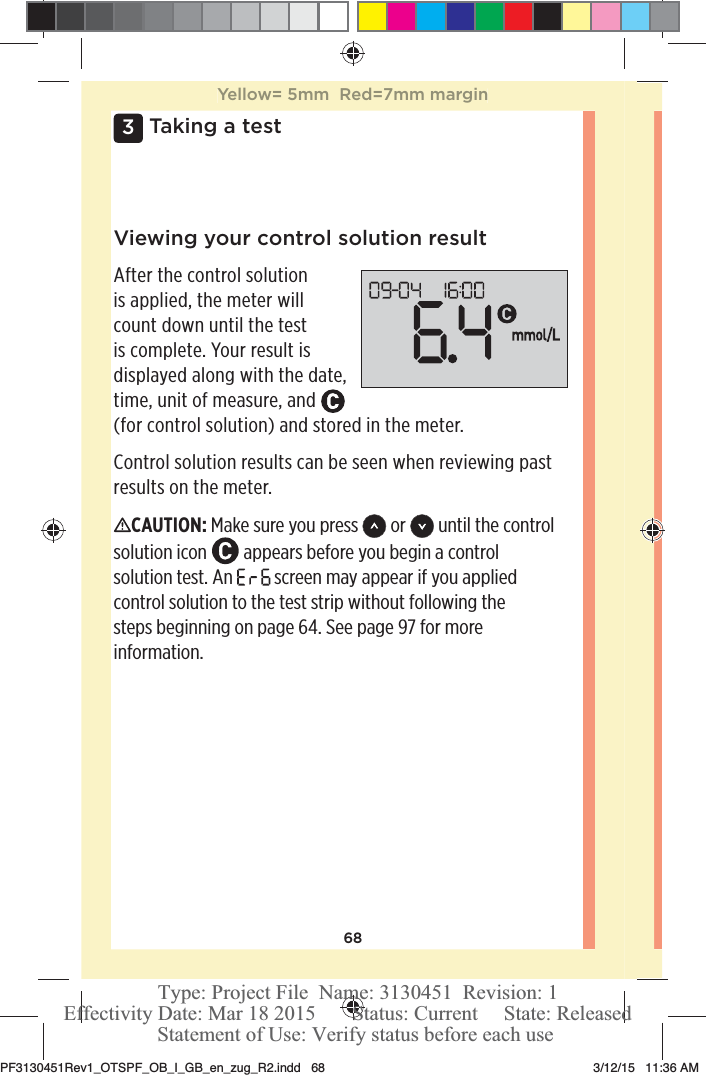 683 Taking a testViewing your control solution resultAfter the control solution is applied, the meter will count down until the test is complete. Your result is displayed along with the date, time, unit of measure, and   (for control solution) and stored in the meter.Control solution results can be seen when reviewing past results on the meter.CAUTION: Make sure you press  or   until the control solution icon   appears before you begin a control solution test. An   screen may appear if you applied control solution to the test strip without following the steps beginning on page64. See page97 for more information.Yellow= 5mm  Red=7mm marginPF3130451Rev1_OTSPF_OB_I_GB_en_zug_R2.indd   68 3/12/15   11:36 AM Statement of Use: Verify status before each useEffectivity Date: Mar 18 2015       Status: Current     State: ReleasedType: Project File  Name: 3130451  Revision: 1