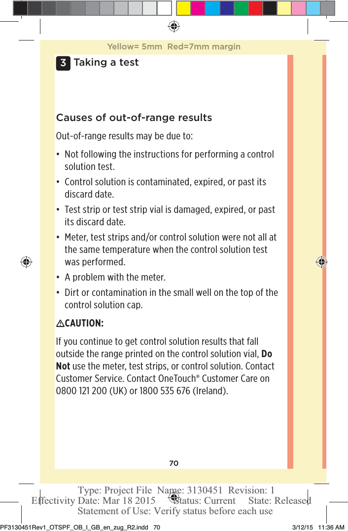 703 Taking a testCauses of out-of-range resultsOut-of-range results may be due to: đƫ Not following the instructions for performing a control solution test. đƫ Control solution is contaminated, expired, or past its discard date. đƫ Test strip or test strip vial is damaged, expired, or past its discard date. đƫ Meter, test strips and/or control solution were not all at the same temperature when the control solution test was performed. đƫ A problem with the meter. đƫ Dirt or contamination in the small well on the top of the control solution cap. CAUTION: If you continue to get control solution results that fall outside the range printed on the control solution vial, Do Not use the meter, test strips, or control solution. Contact Customer Service. Contact OneTouch® Customer Care on 0800121200 (UK) or 1800535 676 (Ireland).Yellow= 5mm  Red=7mm marginPF3130451Rev1_OTSPF_OB_I_GB_en_zug_R2.indd   70 3/12/15   11:36 AM Statement of Use: Verify status before each useEffectivity Date: Mar 18 2015       Status: Current     State: ReleasedType: Project File  Name: 3130451  Revision: 1