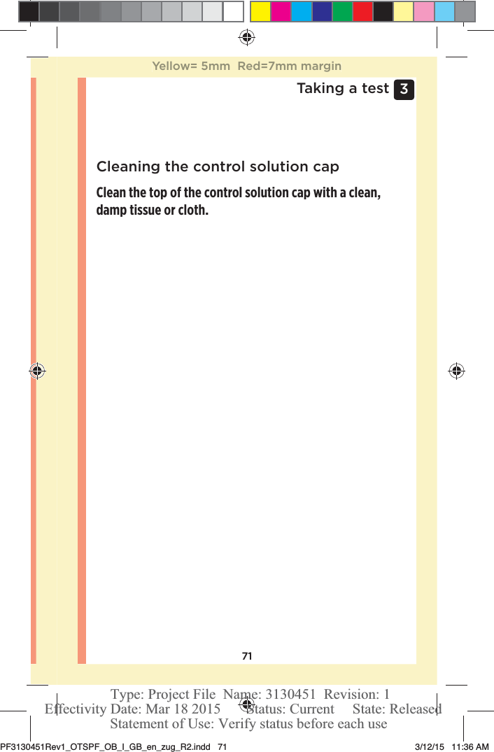 713 Taking a testCleaning the control solution capClean the top of the control solution cap with a clean, damp tissue or cloth. Yellow= 5mm  Red=7mm marginPF3130451Rev1_OTSPF_OB_I_GB_en_zug_R2.indd   71 3/12/15   11:36 AM Statement of Use: Verify status before each useEffectivity Date: Mar 18 2015       Status: Current     State: ReleasedType: Project File  Name: 3130451  Revision: 1