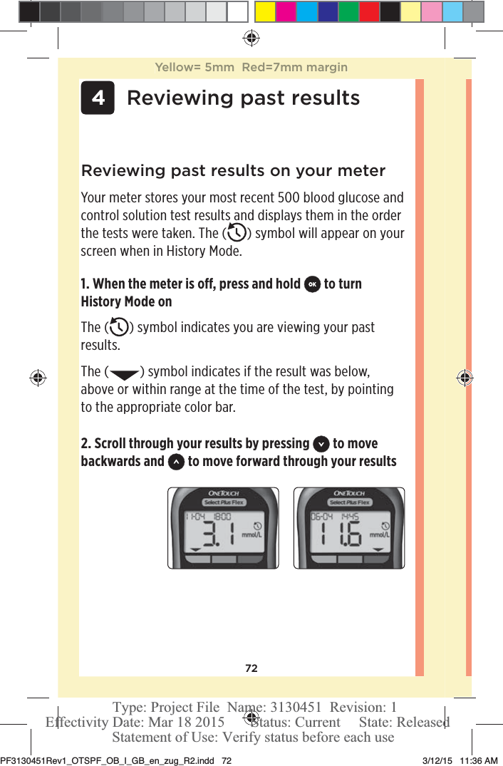 72 4Reviewing past results2. Scroll through your results by pressing   to move backwards and   to move forward through your resultsReviewing past results on your meterYour meter stores your most recent 500 blood glucose and control solution test results and displays them in the order the tests were taken. The ( ) symbol will appear on your screen when in History Mode.1. When the meter is o, press and hold   to turn History Mode onThe ( ) symbol indicates you are viewing your past results.The ( ) symbol indicates if the result was below, above or within range at the time of the test, by pointing to the appropriate color bar.Yellow= 5mm  Red=7mm marginPF3130451Rev1_OTSPF_OB_I_GB_en_zug_R2.indd   72 3/12/15   11:36 AM Statement of Use: Verify status before each useEffectivity Date: Mar 18 2015       Status: Current     State: ReleasedType: Project File  Name: 3130451  Revision: 1