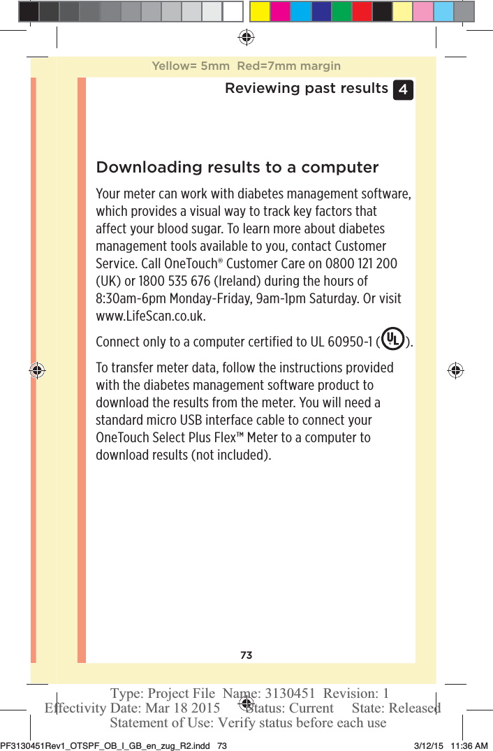 734 Reviewing past resultsDownloading results to a computerYour meter can work with diabetes management software, which provides a visual way to track key factors that affect your blood sugar. To learn more about diabetes management tools available to you, contact Customer Service. Call OneTouch® Customer Care on 0800121200 (UK) or 1800535 676 (Ireland) during the hours of 8:30am-6pm Monday-Friday, 9am-1pm Saturday. Or visit www.LifeScan.co.uk.Connect only to a computer certified to UL 60950-1 ( ).To transfer meter data, follow the instructions provided with the diabetes management software product to download the results from the meter. You will need a standard micro USB interface cable to connect your OneTouchSelect Plus Flex™ Meter to a computer to download results (not included).Yellow= 5mm  Red=7mm marginPF3130451Rev1_OTSPF_OB_I_GB_en_zug_R2.indd   73 3/12/15   11:36 AM Statement of Use: Verify status before each useEffectivity Date: Mar 18 2015       Status: Current     State: ReleasedType: Project File  Name: 3130451  Revision: 1