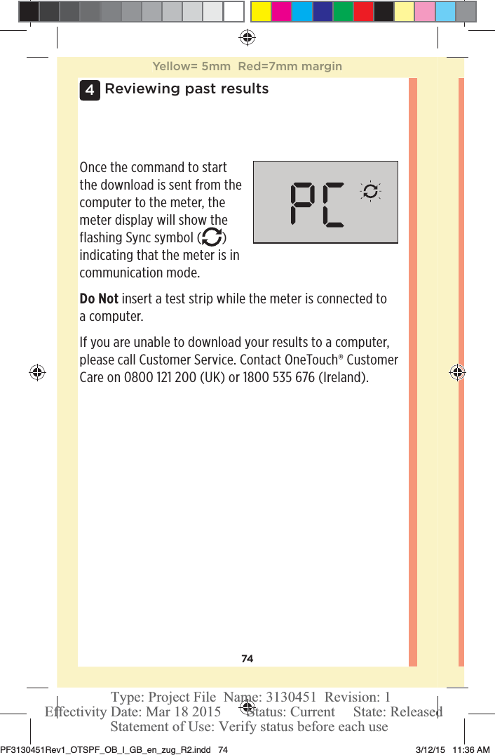 744 Reviewing past resultsOnce the command to start the download is sent from the computer to the meter, the meter display will show the flashing Sync symbol ( ) indicating that the meter is in communication mode.Do Not insert a test strip while the meter is connected to a computer.If you are unable to download your results to a computer, please call Customer Service. Contact OneTouch® Customer Care on 0800121200 (UK) or 1800535 676 (Ireland).Yellow= 5mm  Red=7mm marginPF3130451Rev1_OTSPF_OB_I_GB_en_zug_R2.indd   74 3/12/15   11:36 AM Statement of Use: Verify status before each useEffectivity Date: Mar 18 2015       Status: Current     State: ReleasedType: Project File  Name: 3130451  Revision: 1