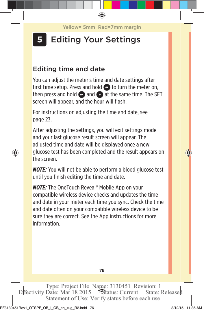 76 5Editing Your SettingsEditing time and dateYou can adjust the meter&apos;s time and date settings after first time setup. Press and hold   to turn the meter on, then press and hold   and   at the same time. The SET screen will appear, and the hour will flash.For instructions on adjusting the time and date, see page23. After adjusting the settings, you will exit settings mode and your last glucose result screen will appear. The adjusted time and date will be displayed once a new glucose test has been completed and the result appears on the screen.NOTE: You will not be able to perform a blood glucose test until you finish editing the time and date. NOTE: The OneTouchReveal® Mobile App on your compatible wireless device checks and updates the time and date in your meter each time you sync. Check the time and date often on your compatible wireless device to be sure they are correct. See the App instructions for more information.Yellow= 5mm  Red=7mm marginPF3130451Rev1_OTSPF_OB_I_GB_en_zug_R2.indd   76 3/12/15   11:36 AM Statement of Use: Verify status before each useEffectivity Date: Mar 18 2015       Status: Current     State: ReleasedType: Project File  Name: 3130451  Revision: 1