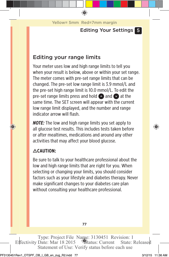 775 Editing Your SettingsEditing your range limitsYour meter uses low and high range limits to tell you when your result is below, above or within your set range. The meter comes with pre-set range limits that can be changed. The pre-set low range limit is 3.9mmol/L and the pre-set high range limit is 10.0mmol/L. To edit the pre-set range limits press and hold   and   at the same time. The SET screen will appear with the current low range limit displayed, and the number and range indicator arrow will flash.NOTE: The low and high range limits you set apply to all glucose test results. This includes tests taken before or after mealtimes, medications and around any other activities that may affect your blood glucose.CAUTION: Be sure to talk to your healthcare professional about the low and high range limits that are right for you. When selecting or changing your limits, you should consider factors such as your lifestyle and diabetes therapy. Never make significant changes to your diabetes care plan without consulting your healthcare professional.Yellow= 5mm  Red=7mm marginPF3130451Rev1_OTSPF_OB_I_GB_en_zug_R2.indd   77 3/12/15   11:36 AM Statement of Use: Verify status before each useEffectivity Date: Mar 18 2015       Status: Current     State: ReleasedType: Project File  Name: 3130451  Revision: 1