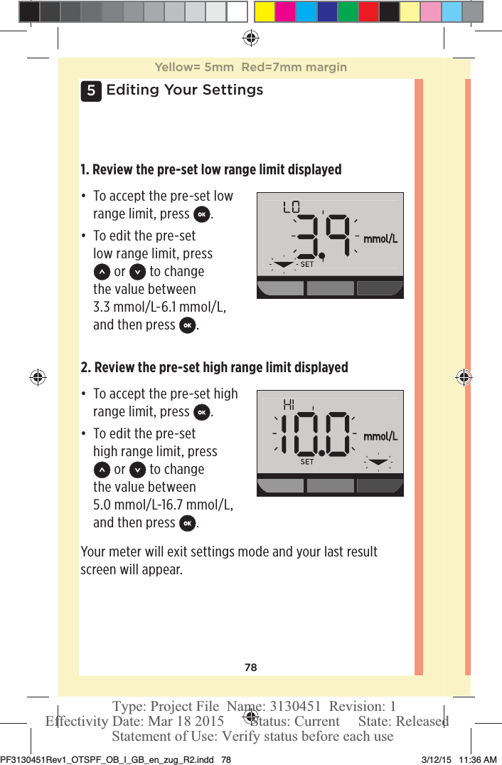 785Editing Your Settings1. Review the pre-set low range limit displayedđƫ To accept the pre-set low range limit, press  .đƫ To edit the pre-set low range limit, press  or   to change the value between 3.3mmol/L-6.1mmol/L, and then press  .2. Review the pre-set high range limit displayedđƫ To accept the pre-set high range limit, press  .đƫ To edit the pre-set high range limit, press  or   to change the value between 5.0mmol/L-16.7mmol/L, and then press  .Your meter will exit settings mode and your last result screen will appear. Yellow= 5mm  Red=7mm marginPF3130451Rev1_OTSPF_OB_I_GB_en_zug_R2.indd   78 3/12/15   11:36 AM Statement of Use: Verify status before each useEffectivity Date: Mar 18 2015       Status: Current     State: ReleasedType: Project File  Name: 3130451  Revision: 1