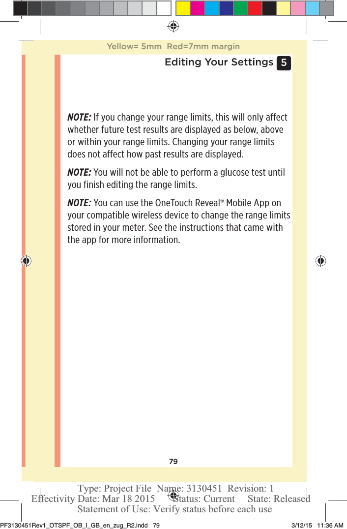 795 Editing Your SettingsNOTE: If you change your range limits, this will only affect whether future test results are displayed as below, above or within your range limits. Changing your range limits does not affect how past results are displayed. NOTE: You will not be able to perform a glucose test until you finish editing the range limits. NOTE: You can use the OneTouchReveal® Mobile App on your compatible wireless device to change the range limits stored in your meter. See the instructions that came with the app for more information.Yellow= 5mm  Red=7mm marginPF3130451Rev1_OTSPF_OB_I_GB_en_zug_R2.indd   79 3/12/15   11:36 AM Statement of Use: Verify status before each useEffectivity Date: Mar 18 2015       Status: Current     State: ReleasedType: Project File  Name: 3130451  Revision: 1