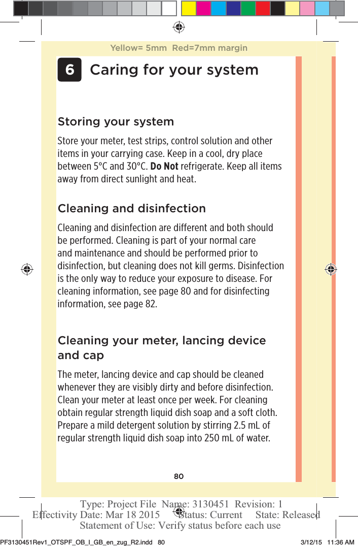 80 6Caring for your systemCleaning and disinfectionCleaning and disinfection are different and both should be performed. Cleaning is part of your normal care and maintenance and should be performed prior to disinfection, but cleaning does not kill germs. Disinfection is the only way to reduce your exposure to disease. For cleaning information, see page80 and for disinfecting information, see page82.Storing your systemStore your meter, test strips, control solution and other items in your carrying case. Keep in a cool, dry place between 5°C and 30°C. Do Not refrigerate. Keep all items away from direct sunlight and heat. Cleaning your meter, lancing device and capThe meter, lancing device and cap should be cleaned whenever they are visibly dirty and before disinfection. Clean your meter at least once per week. For cleaning obtain regular strength liquid dish soap and a soft cloth. Prepare a mild detergent solution by stirring 2.5mL of regular strength liquid dish soap into 250mL of water. Yellow= 5mm  Red=7mm marginPF3130451Rev1_OTSPF_OB_I_GB_en_zug_R2.indd   80 3/12/15   11:36 AM Statement of Use: Verify status before each useEffectivity Date: Mar 18 2015       Status: Current     State: ReleasedType: Project File  Name: 3130451  Revision: 1