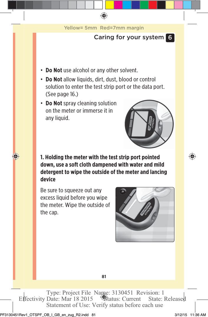 816 Caring for your systemđƫ Do Not use alcohol or any other solvent.đƫ Do Not allow liquids, dirt, dust, blood or control solution to enter the test strip port or the data port. (See page16.)đƫ Do Not spray cleaning solution on the meter or immerse it in any liquid.1. Holding the meter with the test strip port pointed down, use a soft cloth dampened with water and mild detergent to wipe the outside of the meter and lancing deviceBe sure to squeeze out any excess liquid before you wipe the meter. Wipe the outside of the cap.Yellow= 5mm  Red=7mm marginPF3130451Rev1_OTSPF_OB_I_GB_en_zug_R2.indd   81 3/12/15   11:36 AM Statement of Use: Verify status before each useEffectivity Date: Mar 18 2015       Status: Current     State: ReleasedType: Project File  Name: 3130451  Revision: 1