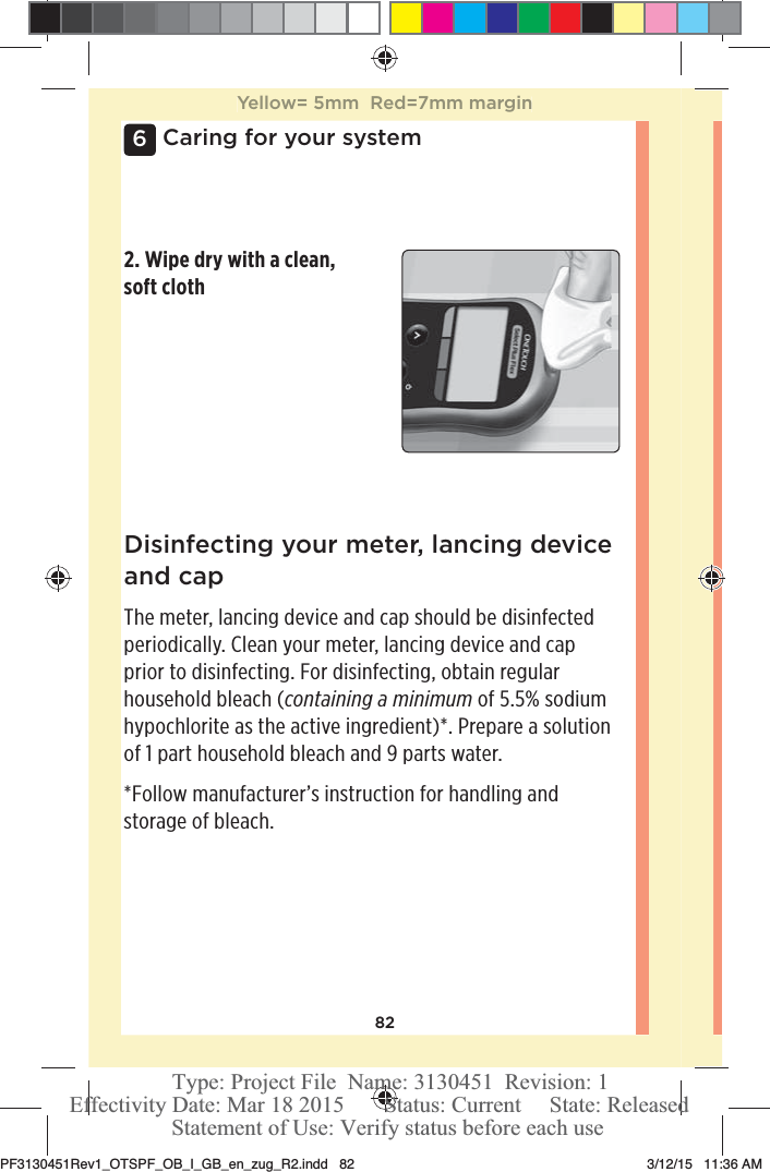 826Caring for your systemDisinfecting your meter, lancing device and capThe meter, lancing device and cap should be disinfected periodically. Clean your meter, lancing device and cap prior to disinfecting. For disinfecting, obtain regular household bleach (containing a minimum of 5.5% sodium hypochlorite as the active ingredient)*. Prepare a solution of 1 part household bleach and 9 parts water.*Follow manufacturer’s instruction for handling and storage of bleach.2. Wipe dry with a clean, soft clothYellow= 5mm  Red=7mm marginPF3130451Rev1_OTSPF_OB_I_GB_en_zug_R2.indd   82 3/12/15   11:36 AM Statement of Use: Verify status before each useEffectivity Date: Mar 18 2015       Status: Current     State: ReleasedType: Project File  Name: 3130451  Revision: 1