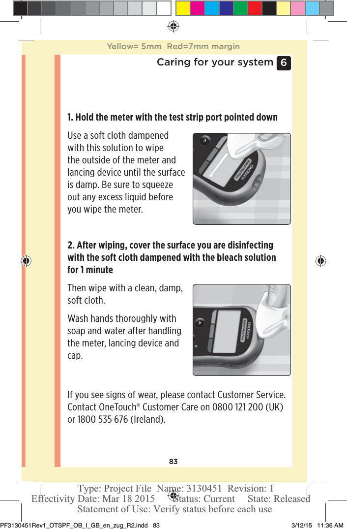 836 Caring for your system1. Hold the meter with the test strip port pointed down Use a soft cloth dampened with this solution to wipe the outside of the meter and lancing device until the surface is damp. Be sure to squeeze out any excess liquid before you wipe the meter.2. After wiping, cover the surface you are disinfecting with the soft cloth dampened with the bleach solution for 1 minuteThen wipe with a clean, damp, soft cloth.Wash hands thoroughly with soap and water after handling the meter, lancing device and cap.If you see signs of wear, please contact Customer Service. Contact OneTouch® Customer Care on 0800121200 (UK) or 1800535 676 (Ireland).Yellow= 5mm  Red=7mm marginPF3130451Rev1_OTSPF_OB_I_GB_en_zug_R2.indd   83 3/12/15   11:36 AM Statement of Use: Verify status before each useEffectivity Date: Mar 18 2015       Status: Current     State: ReleasedType: Project File  Name: 3130451  Revision: 1