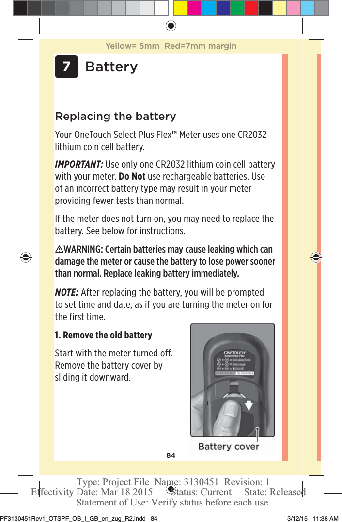 84 7BatteryReplacing the batteryYour OneTouchSelect Plus Flex™ Meter uses one CR2032 lithium coin cell battery.IMPORTANT: Use only one CR2032 lithium coin cell battery with your meter. Do Not use rechargeable batteries. Use of an incorrect battery type may result in your meter providing fewer tests than normal. If the meter does not turn on, you may need to replace the battery. See below for instructions. WARNING: Certain batteries may cause leaking which can damage the meter or cause the battery to lose power sooner than normal. Replace leaking battery immediately.NOTE: After replacing the battery, you will be prompted to set time and date, as if you are turning the meter on for the first time. 1. Remove the old battery Start with the meter turned off. Remove the battery cover by sliding it downward. Yellow= 5mm  Red=7mm marginPF3130451Rev1_OTSPF_OB_I_GB_en_zug_R2.indd   84 3/12/15   11:36 AM Statement of Use: Verify status before each useEffectivity Date: Mar 18 2015       Status: Current     State: ReleasedType: Project File  Name: 3130451  Revision: 1