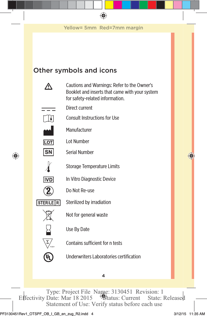 4Other symbols and iconsCautions and Warnings: Refer to the Owner&apos;s Booklet and inserts that came with your system for safety-related information. Direct current Consult Instructions for Use Manufacturer Lot Number Serial Number Storage Temperature Limits In Vitro Diagnostic Device Do Not Re-use Sterilized by irradiation Not for general waste Use By Date Contains sucient for n tests Underwriters Laboratories certiﬁcationYellow= 5mm  Red=7mm marginPF3130451Rev1_OTSPF_OB_I_GB_en_zug_R2.indd   4 3/12/15   11:35 AM Statement of Use: Verify status before each useEffectivity Date: Mar 18 2015       Status: Current     State: ReleasedType: Project File  Name: 3130451  Revision: 1