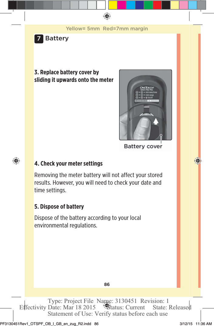 867Battery3. Replace battery cover by sliding it upwards onto the meter5. Dispose of battery Dispose of the battery according to your local environmental regulations. 4. Check your meter settings Removing the meter battery will not affect your stored results. However, you will need to check your date and time settings. Yellow= 5mm  Red=7mm marginPF3130451Rev1_OTSPF_OB_I_GB_en_zug_R2.indd   86 3/12/15   11:36 AM Statement of Use: Verify status before each useEffectivity Date: Mar 18 2015       Status: Current     State: ReleasedType: Project File  Name: 3130451  Revision: 1