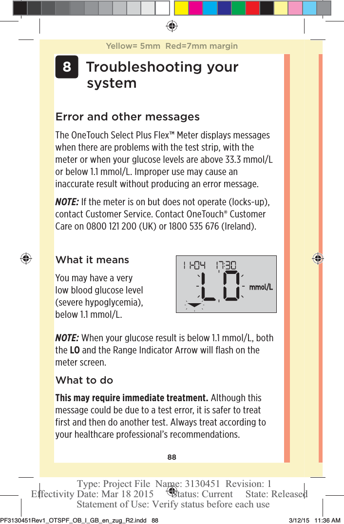 88 8Troubleshooting your systemError and other messagesThe OneTouchSelect Plus Flex™ Meter displays messages when there are problems with the test strip, with the meter or when your glucose levels are above 33.3mmol/L or below 1.1mmol/L. Improper use may cause an inaccurate result without producing an error message. NOTE: If the meter is on but does not operate (locks-up), contact Customer Service. Contact OneTouch® Customer Care on 0800121200 (UK) or 1800535 676 (Ireland).What it meansYou may have a very low blood glucose level (severe hypoglycemia), below 1.1mmol/L.NOTE: When your glucose result is below 1.1mmol/L, both the LO and the Range Indicator Arrow will flash on the meter screen.What to doThis may require immediate treatment. Although this message could be due to a test error, it is safer to treat first and then do another test. Always treat according to your healthcare professional’s recommendations.Yellow= 5mm  Red=7mm marginPF3130451Rev1_OTSPF_OB_I_GB_en_zug_R2.indd   88 3/12/15   11:36 AM Statement of Use: Verify status before each useEffectivity Date: Mar 18 2015       Status: Current     State: ReleasedType: Project File  Name: 3130451  Revision: 1