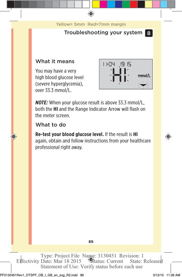 89Troubleshooting your system 8 What it meansYou may have a very high blood glucose level (severe hyperglycemia), over 33.3mmol/L.NOTE: When your glucose result is above 33.3mmol/L, both the HI and the Range Indicator Arrow will flash on the meter screen.What to doRe-test your blood glucose level. If the result is HI again, obtain and follow instructions from your healthcare professional right away.Yellow= 5mm  Red=7mm marginPF3130451Rev1_OTSPF_OB_I_GB_en_zug_R2.indd   89 3/12/15   11:36 AM Statement of Use: Verify status before each useEffectivity Date: Mar 18 2015       Status: Current     State: ReleasedType: Project File  Name: 3130451  Revision: 1