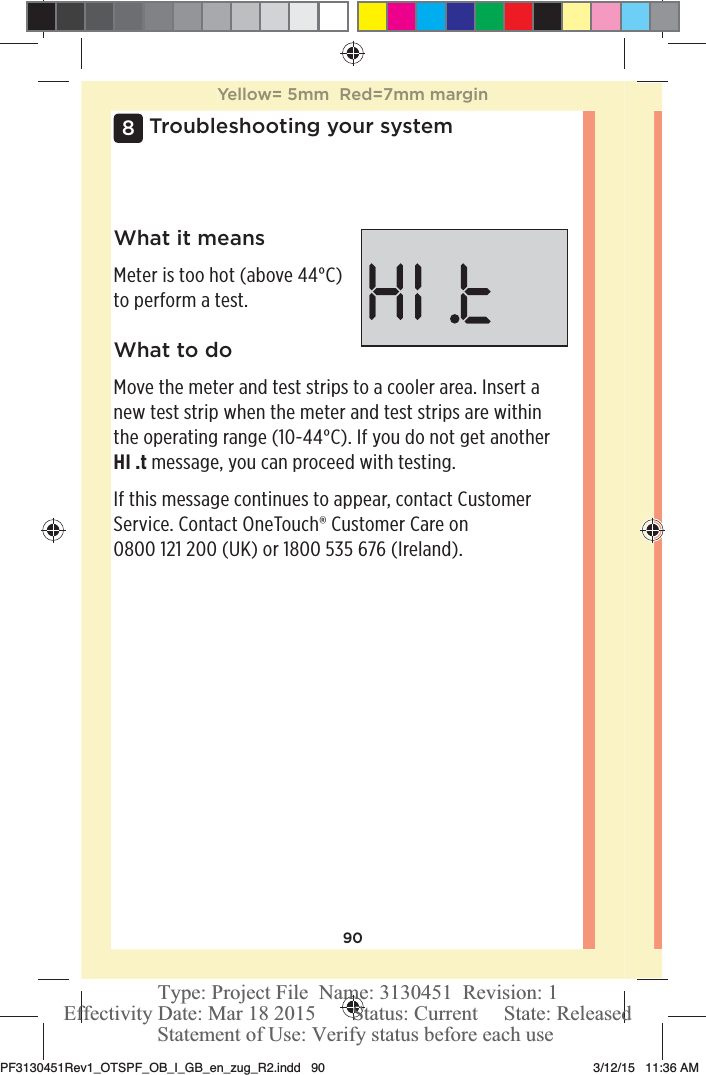 90Troubleshooting your system8What it meansMeter is too hot (above 44°C) to perform a test.What to doMove the meter and test strips to a cooler area. Insert a new test strip when the meter and test strips are within the operating range (10-44°C). If you do not get another HI .t message, you can proceed with testing.If this message continues to appear, contact Customer Service. Contact OneTouch® Customer Care on 0800121200 (UK) or 1800535 676 (Ireland).Yellow= 5mm  Red=7mm marginPF3130451Rev1_OTSPF_OB_I_GB_en_zug_R2.indd   90 3/12/15   11:36 AM Statement of Use: Verify status before each useEffectivity Date: Mar 18 2015       Status: Current     State: ReleasedType: Project File  Name: 3130451  Revision: 1